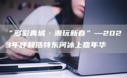“多彩青城·潮玩新春”—2023年呼和浩特東河冰上嘉年華
