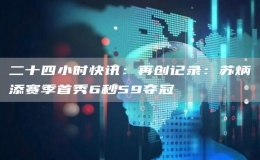 二十四小時(shí)快訊：再創(chuàng)記錄：蘇炳添賽季首秀6秒59奪冠
