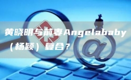 黃曉明與前妻Angelababy（楊穎）復(fù)合？