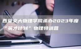 西安交大物理學(xué)院承辦2023年度“英才計(jì)劃”物理特訓(xùn)營