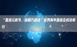 “喜迎元宵節(jié)，緣聚萬順達”優(yōu)秀青年聯(lián)誼會成功舉行