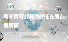 周冬雨和劉昊然領證在朋友圈刷屏