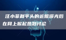 ?汪小菲剃平頭的近照曝光后在網上掀起熱烈討論