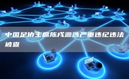  中國足協(xié)主席陳戌源涉嚴(yán)重違紀(jì)違法被查