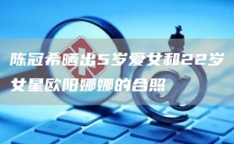陳冠希曬出5歲愛(ài)女和22歲女星歐陽(yáng)娜娜的合照