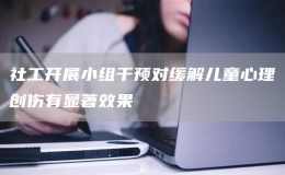 社工開展小組干預(yù)對緩解兒童心理創(chuàng)傷有顯著效果