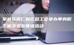 攀枝花市仁和區(qū)總工會(huì)舉辦單身職工相親交友聯(lián)誼活動(dòng)