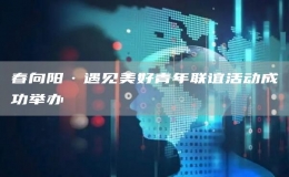 春向陽·遇見美好青年聯(lián)誼活動成功舉辦 