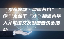 “愛在贛鄱·團團有約”“緣”來新干“才”相遇青年人才聯(lián)誼交友游園音樂會活動