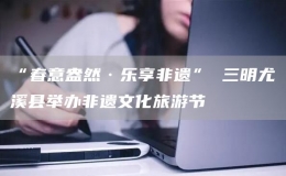 “春意盎然·樂享非遺” 三明尤溪縣舉辦非遺文化旅游節(jié)