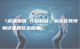 「減量增值 行穩(wěn)致遠」吳欣歆教授暢談課程化出版物