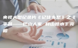 央視大型紀(jì)錄片《記住鄉(xiāng)愁》之《平昌——巴山人家 和山睦水》亮相