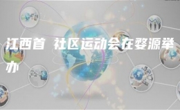 江西首屇社區(qū)運(yùn)動(dòng)會(huì)在婺源舉辦