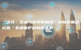 “文化、藝術(shù)與科學(xué)的融合”創(chuàng)新發(fā)展論壇暨“非遺保護(hù)創(chuàng)新成果展”