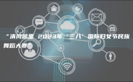 “清風(fēng)凱里 2023年‘三八’國(guó)際婦女節(jié)民族舞蹈大賽”