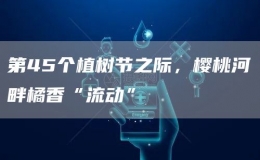 第45個(gè)植樹節(jié)之際，櫻桃河畔橘香“流動(dòng)”