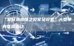 “軍民魚水情之見軍又識君”大型單身聯(lián)誼活動