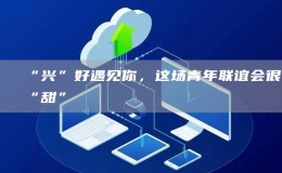 “興”好遇見你，這場(chǎng)青年聯(lián)誼會(huì)很“甜”