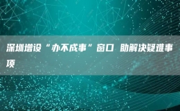  深圳增設“辦不成事”窗口 助解決疑難事項