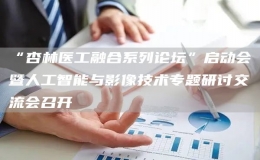 “杏林醫(yī)工融合系列論壇”啟動(dòng)會暨人工智能與影像技術(shù)專題研討交流會召開