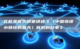 北航美育大講堂講述《〈中國奇譚·小妖怪的夏天〉背后的故事》
