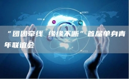 “團團牽線 緣緣不斷”首屆單身青年聯(lián)誼會