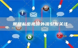 ?景甜私密視頻外流引發(fā)關注