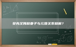貝克漢姆和妻子與兒媳關(guān)系和解？