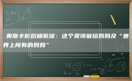 ?奧斯卡影后楊紫瓊：這個獎項獻給媽媽及“世界上所有的媽媽”