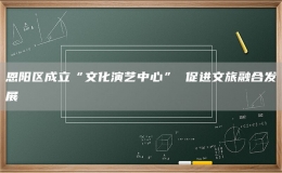 恩陽區(qū)成立“文化演藝中心” 促進(jìn)文旅融合發(fā)展