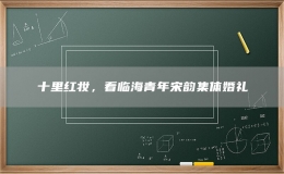十里紅妝，看臨海青年宋韻集體婚禮