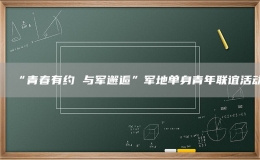 “青春有約 與軍邂逅”軍地單身青年聯(lián)誼活動
