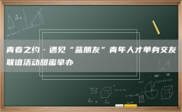 青春之約·遇見“藍朋友”青年人才單身交友聯(lián)誼活動甜蜜舉辦