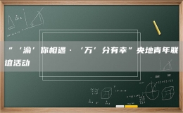 “‘渝’你相遇·‘萬’分有幸”央地青年聯(lián)誼活動