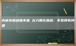 內(nèi)褲外露被嫌不雅 古力娜扎回應(yīng)：不覺得有問題