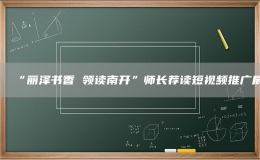 “麗澤書香 領(lǐng)讀南開”師長(zhǎng)薦讀短視頻推廣展