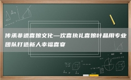 傳承非遺喜娘文化—歡喜執(zhí)禮喜娘葉晶用專業(yè)團隊打造新人幸福喜宴