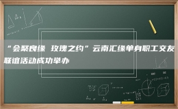 “會(huì)聚良緣 玫瑰之約”云南匯緣單身職工交友聯(lián)誼活動(dòng)成功舉辦