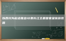 以四川為起點推出10條長江主題國家級旅游線路