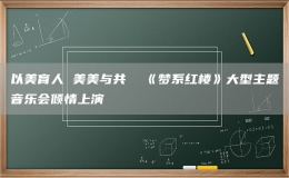 以美育人 美美與共  《夢(mèng)系紅樓》大型主題音樂(lè)會(huì)傾情上演
