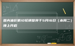 國內(nèi)油價第10輪調(diào)整將于5月16日（本周二）晚上開啟