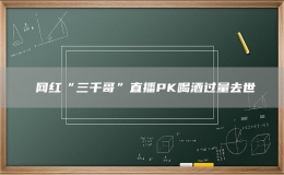 ?網(wǎng)紅“三千哥”直播PK喝酒過量去世