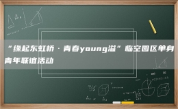 “緣起東虹橋·青春young溢”臨空?qǐng)@區(qū)單身青年聯(lián)誼活動(dòng)
