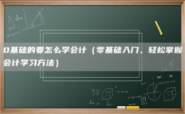 0基礎(chǔ)的要怎么學(xué)會計(jì)（零基礎(chǔ)入門，輕松掌握會計(jì)學(xué)習(xí)方法）