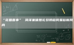 “花田喜事” 菏澤集體婚禮引領(lǐng)移風(fēng)易俗新風(fēng)尚
