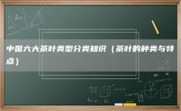 中國六大茶葉類型分類知識（茶葉的種類與特點）
