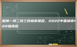 亞洲一線二線三線城市排名，2022中國城市100強排名