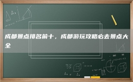 成都景點排名前十，成都游玩攻略必去景點大全