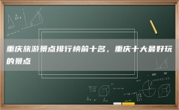 重慶旅游景點排行榜前十名，重慶十大最好玩的景點