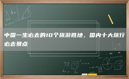 中國一生必去的10個旅游勝地，國內(nèi)十大旅行必去景點